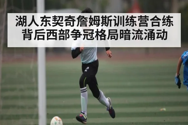 湖人东契奇詹姆斯训练营合练背后西部争冠格局暗流涌动
